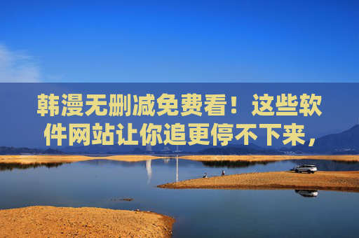 韩漫无删减免费看!这些软件网站让你追更停不下来,韩漫无删减免费看!软件网站让你追更停不下来 韩漫无删减免费看!这些软件网站让你追更停不下来,韩漫无删减免费看!软件网站让你追更停不下来