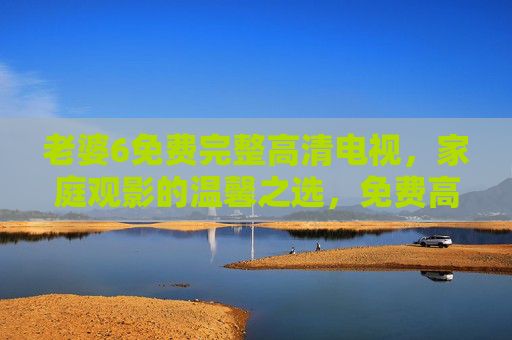 老婆6免费完整高清电视,家庭观影的温馨之选,免费高清电视,家庭观影的温馨之选 老婆6免费完整高清电视,家庭观影的温馨之选,免费高清电视,家庭观影的温馨之选