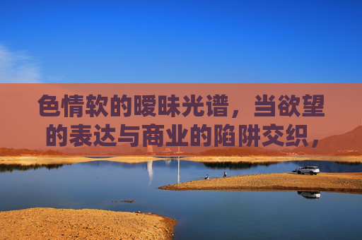 色情软的暧昧光谱,当欲望的表达与商业的陷阱交织,暧昧光谱,欲望表达与商业陷阱的交织 色情软的暧昧光谱,当欲望的表达与商业的陷阱交织,暧昧光谱,欲望表达与商业陷阱的交织