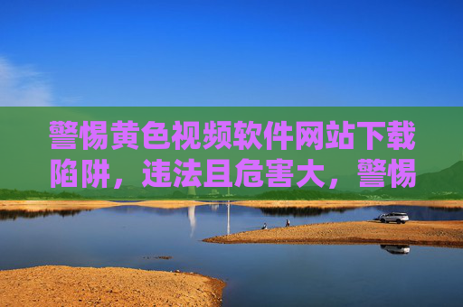 警惕黄色视频软件网站下载陷阱,违法且危害大,警惕黄色视频软件下载陷阱,违法且危害大 警惕黄色视频软件网站下载陷阱,违法且危害大,警惕黄色视频软件下载陷阱,违法且危害大
