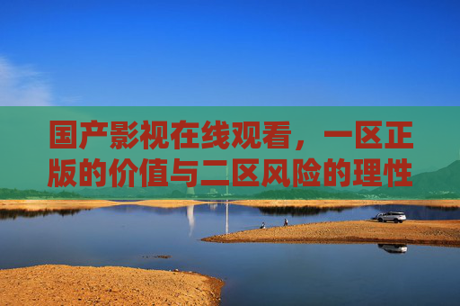 国产影视在线观看,一区正版的价值与二区风险的理性审视,国产影视在线观看,正版价值与二区风险的理性审视 国产影视在线观看,一区正版的价值与二区风险的理性审视,国产影视在线观看,正版价值与二区风险的理性审视