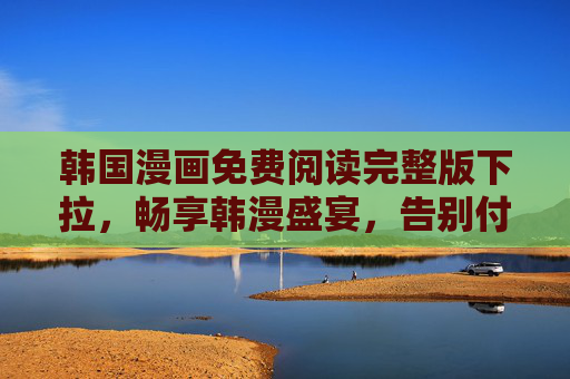 韩国漫画免费阅读完整版下拉，畅享韩漫盛宴，告别付费烦恼，韩国漫画免费阅读完整版，畅享韩漫盛宴，告别付费烦恼