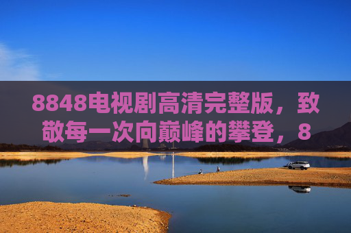 8848电视剧高清完整版,致敬每一次向巅峰的攀登,8848电视剧致敬每一次向巅峰的攀登 8848电视剧高清完整版,致敬每一次向巅峰的攀登,8848电视剧致敬每一次向巅峰的攀登