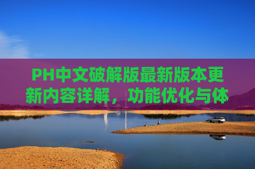 PH中文破解版最新版本更新内容详解,功能优化与体验升级,PH中文破解版最新版本更新,功能优化与体验升级详解 PH中文破解版最新版本更新内容详解,功能优化与体验升级,PH中文破解版最新版本更新,功能优化与体验升级详解
