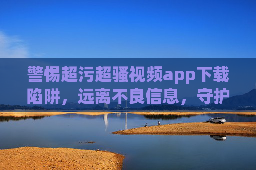 警惕超污超骚视频app下载陷阱,远离不良信息,守护健康网络生活,警惕超污超骚视频app下载陷阱,守护健康网络生活 警惕超污超骚视频app下载陷阱,远离不良信息,守护健康网络生活,警惕超污超骚视频app下载陷阱,守护健康网络生活