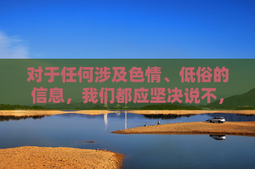 对于任何涉及色情、低俗的信息,我们都应坚决说不,并积极向有关部门举报,共同营造风清气正的网络环境。让我们携手共建文明、健康、安全的网络空间,为青少年的健康成长保驾护航,抵制色情低俗,共建清朗网络护佑青少年 对于任何涉及色情、低俗的信息,我们都应坚决说不,并积极向有关部门举报,共同营造风清气正的网络环境。让我们携手共建文明、健康、安全的网络空间,为青少年的健康成长保驾护航,抵制色情低俗,共建清朗网络护佑青少年