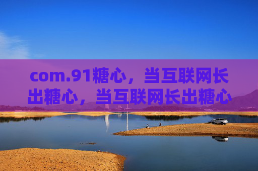 com.91糖心,当互联网长出糖心,当互联网长出糖心 com.91糖心,当互联网长出糖心,当互联网长出糖心