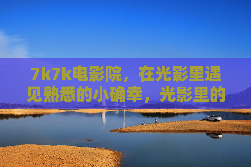 7k7k电影院，在光影里遇见熟悉的小确幸，光影里的熟悉小确幸
