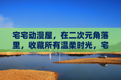 宅宅动漫屋,在二次元角落里,收藏所有温柔时光,宅宅动漫屋,二次元角落的温柔收藏 宅宅动漫屋,在二次元角落里,收藏所有温柔时光,宅宅动漫屋,二次元角落的温柔收藏