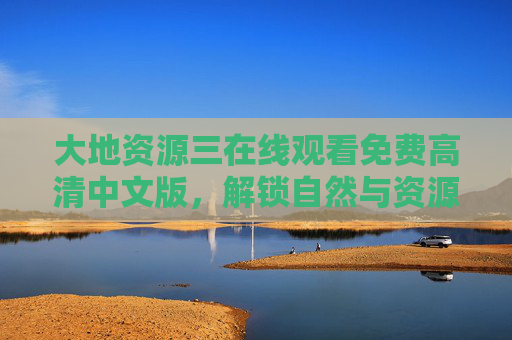 大地资源三在线观看免费高清中文版,解锁自然与资源的视觉盛宴,大地资源三免费高清中文版,自然与资源的视觉盛宴 大地资源三在线观看免费高清中文版,解锁自然与资源的视觉盛宴,大地资源三免费高清中文版,自然与资源的视觉盛宴