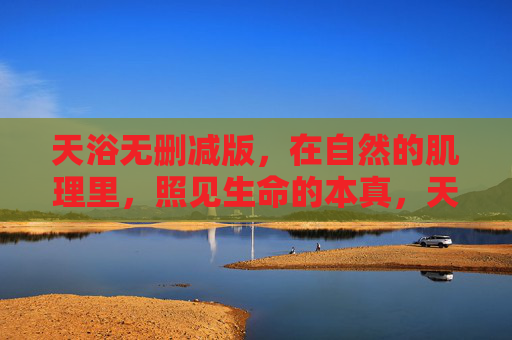 天浴无删减版,在自然的肌理里,照见生命的本真,天浴,自然肌理照见生命本真 天浴无删减版,在自然的肌理里,照见生命的本真,天浴,自然肌理照见生命本真