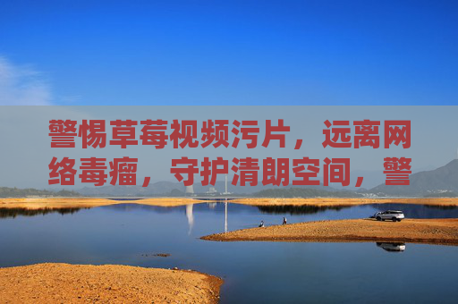 警惕草莓视频污片,远离网络毒瘤,守护清朗空间,警惕草莓视频污片,远离网络毒瘤守护清朗空间 警惕草莓视频污片,远离网络毒瘤,守护清朗空间,警惕草莓视频污片,远离网络毒瘤守护清朗空间