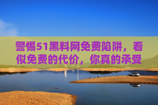 警惕51黑料网免费陷阱,看似免费的代价,你真的承受得起?警惕51黑料网免费陷阱,看似免费的代价,你承受得起? 警惕51黑料网免费陷阱,看似免费的代价,你真的承受得起?警惕51黑料网免费陷阱,看似免费的代价,你承受得起?