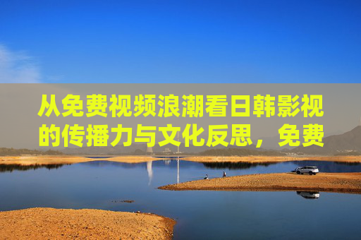 从免费视频浪潮看日韩影视的传播力与文化反思,免费视频浪潮中的日韩影视传播力与文化反思 从免费视频浪潮看日韩影视的传播力与文化反思,免费视频浪潮中的日韩影视传播力与文化反思