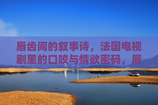 唇齿间的叙事诗,法国电视剧里的口咬与情欲密码,唇齿间的叙事诗,法国电视剧口咬情欲密码 唇齿间的叙事诗,法国电视剧里的口咬与情欲密码,唇齿间的叙事诗,法国电视剧口咬情欲密码