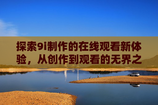 探索9i制作的在线观看新体验,从创作到观看的无界之旅,9i在线观看新体验,创作到观看的无界之旅 探索9i制作的在线观看新体验,从创作到观看的无界之旅,9i在线观看新体验,创作到观看的无界之旅