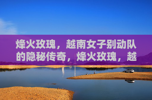 烽火玫瑰,越南女子别动队的隐秘传奇,烽火玫瑰,越南女子别动队的隐秘传奇 烽火玫瑰,越南女子别动队的隐秘传奇,烽火玫瑰,越南女子别动队的隐秘传奇