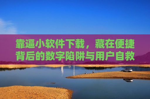 靠逼小软件下载，藏在便捷背后的数字陷阱与用户自救指南，逼小软件下载，便捷背后的数字陷阱与用户自救指南