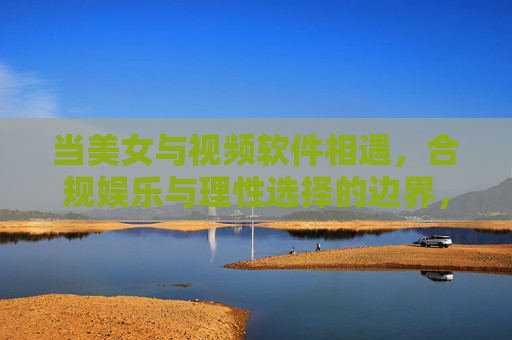 当美女与视频软件相遇,合规娱乐与理性选择的边界,美女与视频软件相遇,合规娱乐的理性边界 当美女与视频软件相遇,合规娱乐与理性选择的边界,美女与视频软件相遇,合规娱乐的理性边界