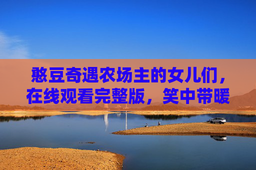 憨豆奇遇农场主的女儿们,在线观看完整版,笑中带暖的田园奇遇,憨豆与农场女儿们的笑暖田园奇遇 憨豆奇遇农场主的女儿们,在线观看完整版,笑中带暖的田园奇遇,憨豆与农场女儿们的笑暖田园奇遇