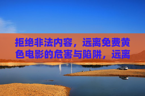 拒绝非法内容,远离免费黄色电影的危害与陷阱,远离免费黄色电影,非法内容的危害与陷阱 拒绝非法内容,远离免费黄色电影的危害与陷阱,远离免费黄色电影,非法内容的危害与陷阱