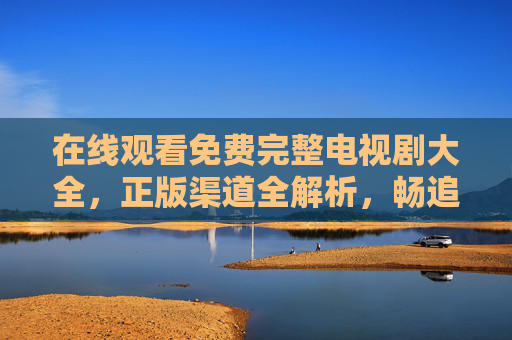 在线观看免费完整电视剧大全，正版渠道全解析，畅追好剧不花钱，免费正版全剧观看，电视剧在线渠道全解析