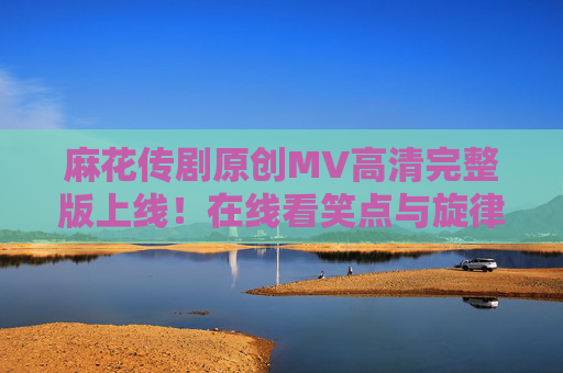 麻花传剧原创MV高清完整版上线！在线看笑点与旋律的双重暴击，麻花传剧原创MV高清完整版上线，笑点旋律双重暴击！