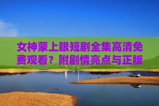 女神蒙上眼短剧全集高清免费观看？附剧情亮点与正版观看指南，女神蒙上眼短剧全集高清观看，剧情亮点与正版指南
