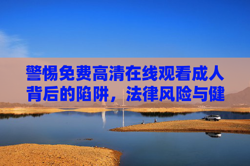 警惕免费高清在线观看成人背后的陷阱,法律风险与健康危害,警惕免费高清成人在线观看的陷阱,法律风险与健康危害 警惕免费高清在线观看成人背后的陷阱,法律风险与健康危害,警惕免费高清成人在线观看的陷阱,法律风险与健康危害