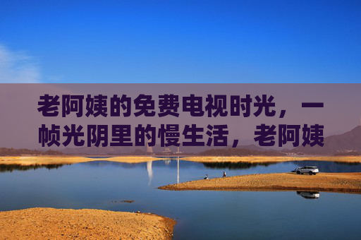 老阿姨的免费电视时光,一帧光阴里的慢生活,老阿姨的免费电视慢光阴 老阿姨的免费电视时光,一帧光阴里的慢生活,老阿姨的免费电视慢光阴