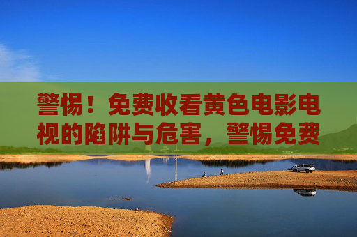 警惕!免费收看黄色电影电视的陷阱与危害,警惕免费收看黄色影视的陷阱与危害 警惕!免费收看黄色电影电视的陷阱与危害,警惕免费收看黄色影视的陷阱与危害