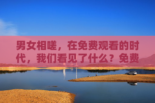 男女相嗟,在免费观看的时代,我们看见了什么?免费观看时代的男女相嗟,我们看见了什么? 男女相嗟,在免费观看的时代,我们看见了什么?免费观看时代的男女相嗟,我们看见了什么?