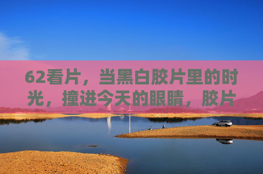 62看片，当黑白胶片里的时光，撞进今天的眼睛，胶片时光撞今眸