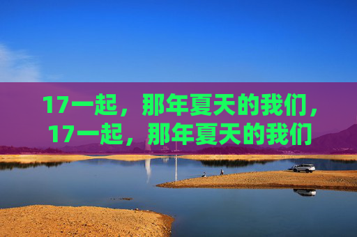 17一起,那年夏天的我们,17一起,那年夏天的我们 17一起,那年夏天的我们,17一起,那年夏天的我们