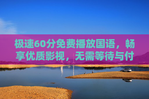 极速60分免费播放国语,畅享优质影视,无需等待与付费!极速60分免费国语优质影视,无等待无付费畅享 极速60分免费播放国语,畅享优质影视,无需等待与付费!极速60分免费国语优质影视,无等待无付费畅享