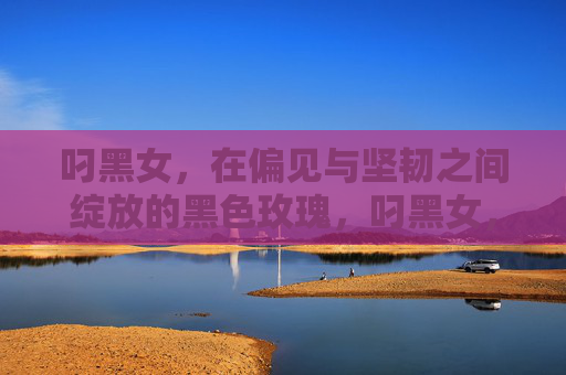 叼黑女,在偏见与坚韧之间绽放的黑色玫瑰,叼黑女,偏见中绽放的黑色玫瑰 叼黑女,在偏见与坚韧之间绽放的黑色玫瑰,叼黑女,偏见中绽放的黑色玫瑰