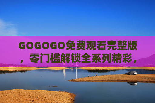GOGOGO免费观看完整版,零门槛解锁全系列精彩,活力不打烊!GOGOGO,免费解锁全系列精彩,活力不打烊! GOGOGO免费观看完整版,零门槛解锁全系列精彩,活力不打烊!GOGOGO,免费解锁全系列精彩,活力不打烊!