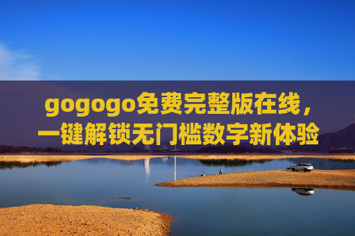 gogogo免费完整版在线，一键解锁无门槛数字新体验，gogogo免费完整版在线，一键解锁无门槛数字新体验
