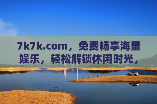 7k7k.com，免费畅享海量娱乐，轻松解锁休闲时光，7k7k.com，免费畅享海量娱乐，轻松休闲时光