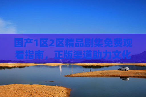 国产1区2区精品剧集免费观看指南，正版渠道助力文化传承，国产精品剧集免费观看指南，正版渠道助力文化传承