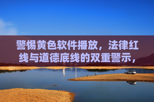警惕黄色软件播放，法律红线与道德底线的双重警示，警惕黄色软件播放，法律与道德的双重警示