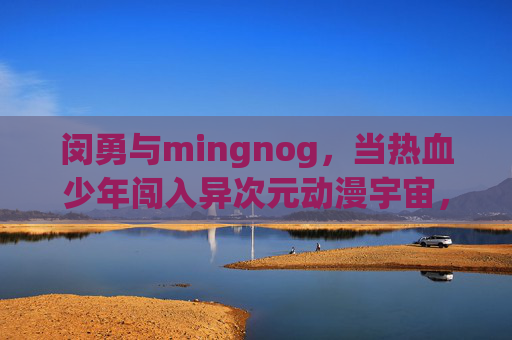 闵勇与mingnog,当热血少年闯入异次元动漫宇宙,闵勇与mingnog,热血少年闯入异次元动漫宇宙 闵勇与mingnog,当热血少年闯入异次元动漫宇宙,闵勇与mingnog,热血少年闯入异次元动漫宇宙