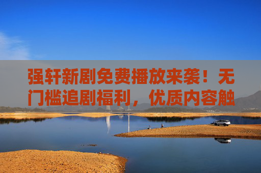 强轩新剧免费播放来袭！无门槛追剧福利，优质内容触手可及，强轩新剧免费播放！无门槛畅追优质内容