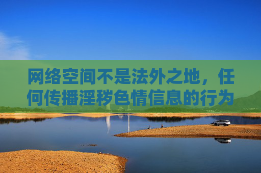 网络空间不是法外之地,任何传播淫秽色情信息的行为都违反法律法规,也违背社会公序良俗。我们应当坚决抵制此类不良内容,共同维护清朗、健康、文明的网络环境,网络非法外之地,抵制淫秽信息护清朗 网络空间不是法外之地,任何传播淫秽色情信息的行为都违反法律法规,也违背社会公序良俗。我们应当坚决抵制此类不良内容,共同维护清朗、健康、文明的网络环境,网络非法外之地,抵制淫秽信息护清朗
