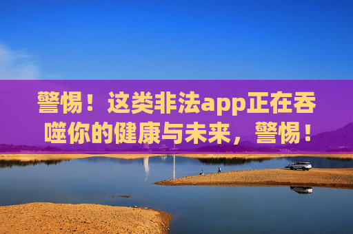 警惕!这类非法app正在吞噬你的健康与未来,警惕!非法app正在吞噬你的健康与未来 警惕!这类非法app正在吞噬你的健康与未来,警惕!非法app正在吞噬你的健康与未来