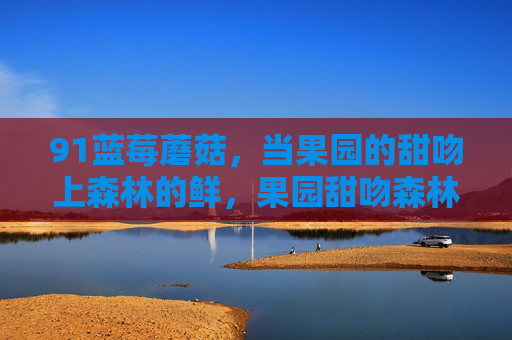 91蓝莓蘑菇,当果园的甜吻上森林的鲜,果园甜吻森林鲜 91蓝莓蘑菇,当果园的甜吻上森林的鲜,果园甜吻森林鲜