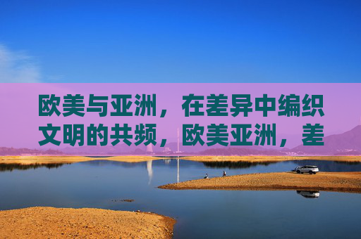欧美与亚洲,在差异中编织文明的共频,欧美亚洲,差异编织文明共频 欧美与亚洲,在差异中编织文明的共频,欧美亚洲,差异编织文明共频