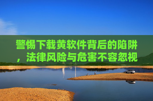 警惕下载黄软件背后的陷阱，法律风险与危害不容忽视，警惕下载黄软件背后的陷阱，法律风险与危害不容忽视