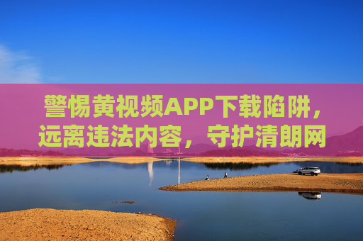 警惕黄视频APP下载陷阱，远离违法内容，守护清朗网络，警惕黄视频APP下载陷阱，守护清朗网络