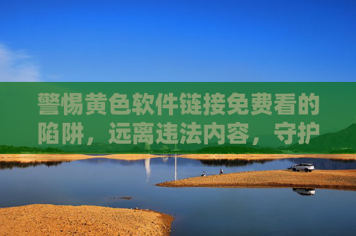 警惕黄色软件链接免费看的陷阱，远离违法内容，守护清朗网络，警惕黄色软件免费陷阱，远离违法守护清朗网络